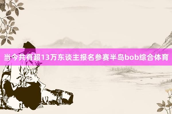 当今共有超13万东谈主报名参赛半岛bob综合体育