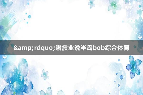 &rdquo;谢震业说半岛bob综合体育