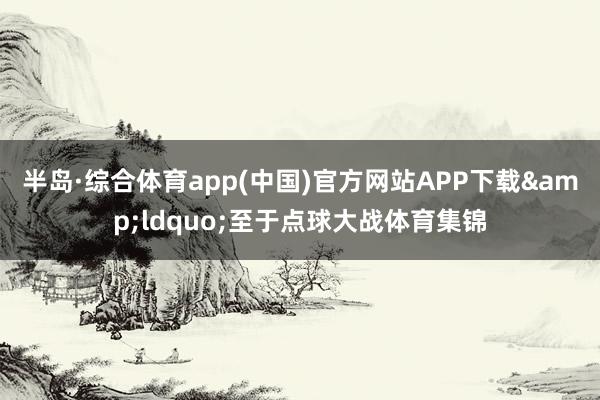 半岛·综合体育app(中国)官方网站APP下载&ldquo;至于点球大战体育集锦