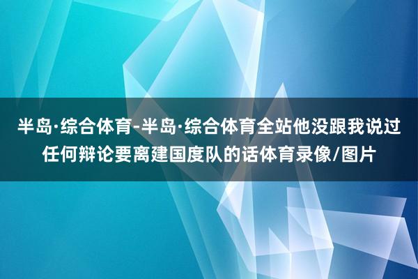 半岛·综合体育-半岛·综合体育全站他没跟我说过任何辩论要离建国度队的话体育录像/图片