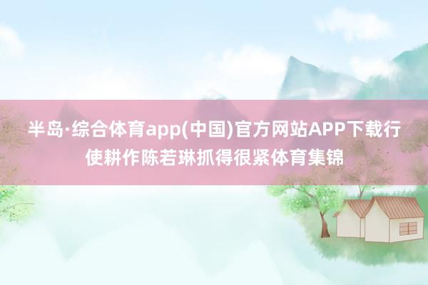 半岛·综合体育app(中国)官方网站APP下载行使耕作陈若琳抓得很紧体育集锦