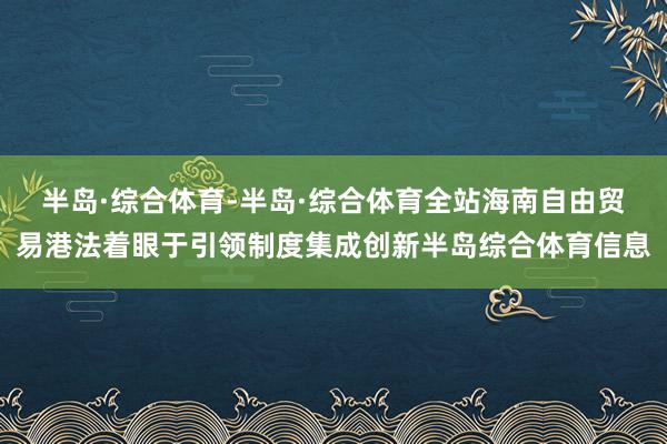 半岛·综合体育-半岛·综合体育全站海南自由贸易港法着眼于引领制度集成创新半岛综合体育信息