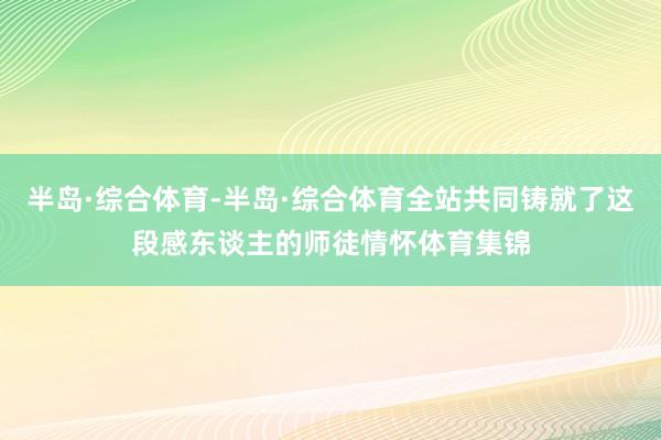 半岛·综合体育-半岛·综合体育全站共同铸就了这段感东谈主的师徒情怀体育集锦