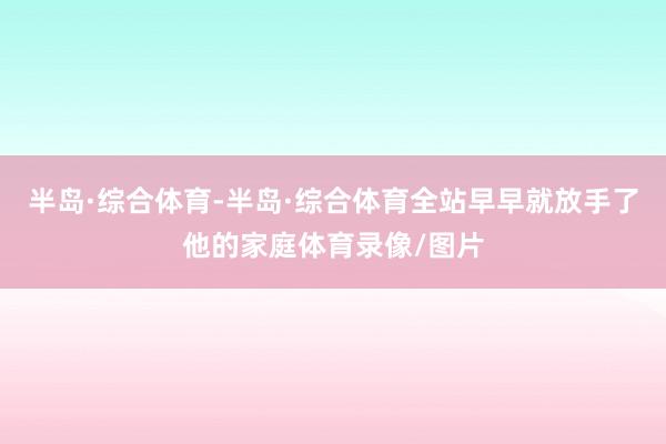 半岛·综合体育-半岛·综合体育全站早早就放手了他的家庭体育录像/图片