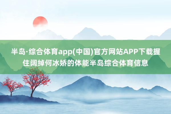 半岛·综合体育app(中国)官方网站APP下载握住阔绰何冰娇的体能半岛综合体育信息