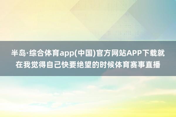 半岛·综合体育app(中国)官方网站APP下载就在我觉得自己快要绝望的时候体育赛事直播