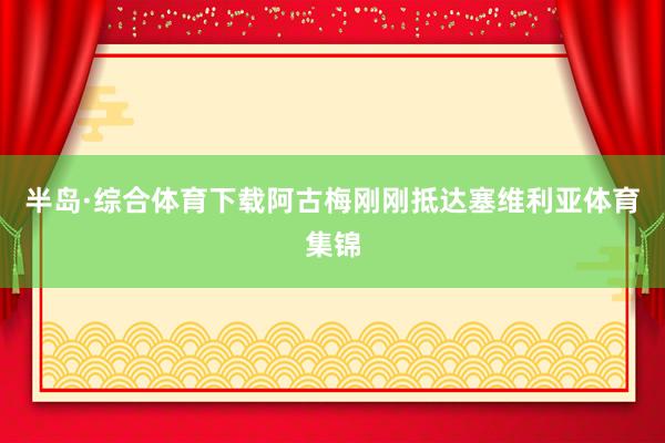 半岛·综合体育下载阿古梅刚刚抵达塞维利亚体育集锦