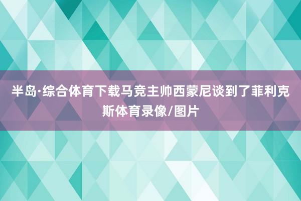 半岛·综合体育下载马竞主帅西蒙尼谈到了菲利克斯体育录像/图片