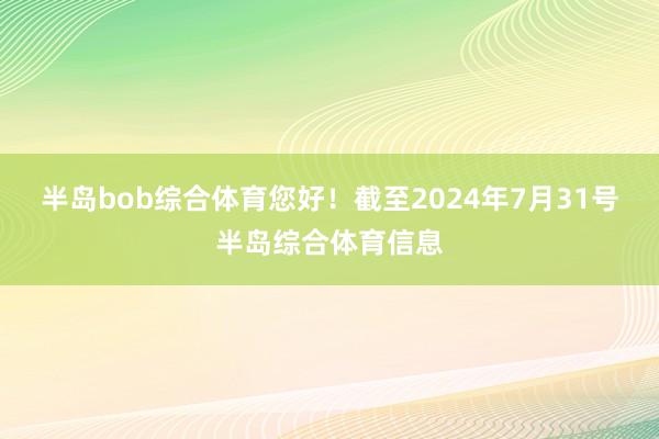 半岛bob综合体育您好！截至2024年7月31号半岛综合体育信息