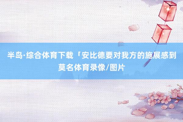 半岛·综合体育下载「安比德要对我方的施展感到莫名体育录像/图片