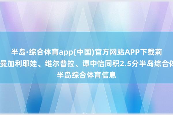 半岛·综合体育app(中国)官方网站APP下载莉亚·库尔曼加利耶娃、维尔普拉、谭中怡同积2.5分半岛综合体育信息