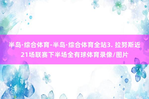 半岛·综合体育-半岛·综合体育全站　　3. 拉努斯近21场联赛下半场全有球体育录像/图片