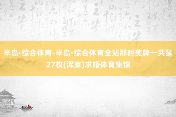 半岛·综合体育-半岛·综合体育全站那时奖牌一共是27枚(浑家)求婚体育集锦