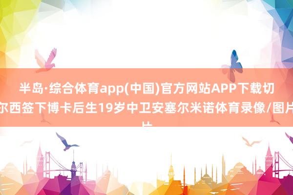 半岛·综合体育app(中国)官方网站APP下载切尔西签下博卡后生19岁中卫安塞尔米诺体育录像/图片