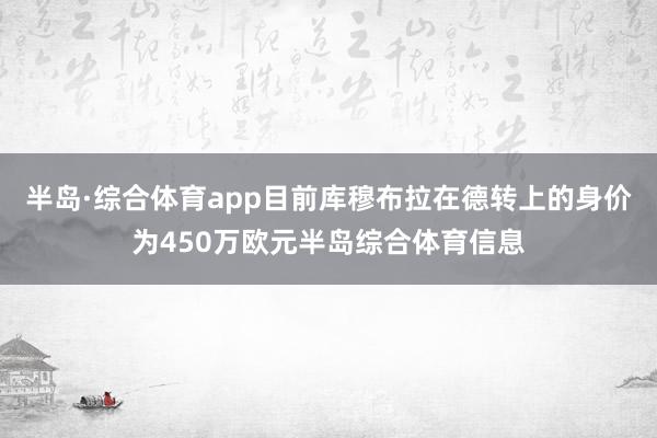 半岛·综合体育app目前库穆布拉在德转上的身价为450万欧元半岛综合体育信息