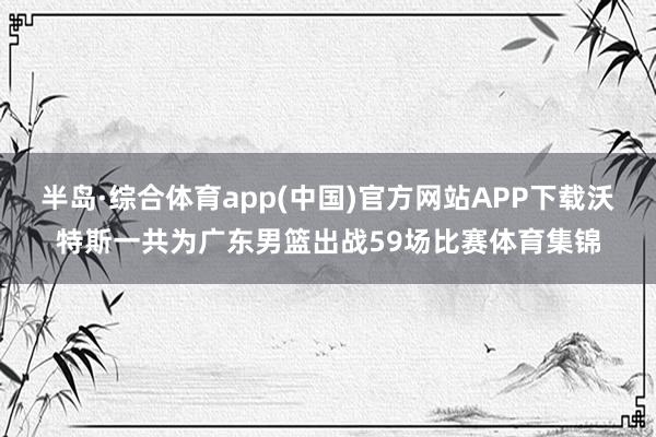 半岛·综合体育app(中国)官方网站APP下载沃特斯一共为广东男篮出战59场比赛体育集锦