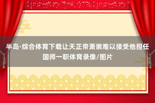 半岛·综合体育下载让天正帝萧崇难以接受他担任国师一职体育录像/图片