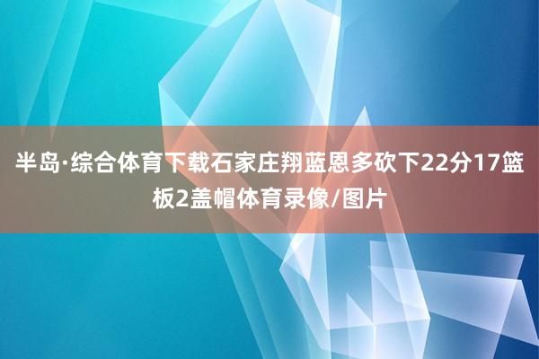 半岛·综合体育下载石家庄翔蓝恩多砍下22分17篮板2盖帽体育录像/图片