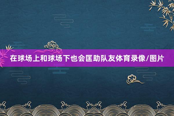 在球场上和球场下也会匡助队友体育录像/图片