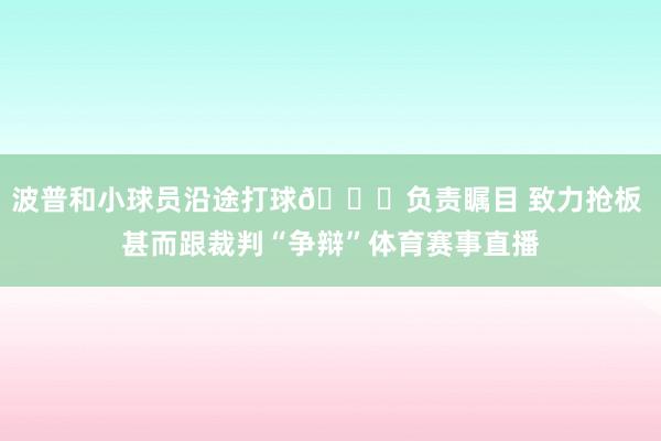 波普和小球员沿途打球😁负责瞩目 致力抢板 甚而跟裁判“争辩”体育赛事直播