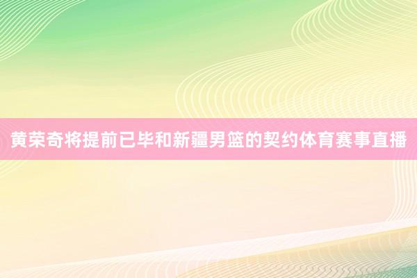 黄荣奇将提前已毕和新疆男篮的契约体育赛事直播