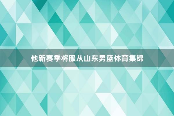 他新赛季将服从山东男篮体育集锦