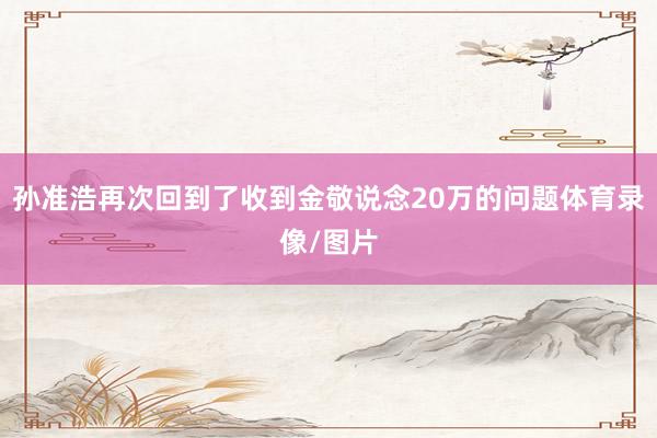 孙准浩再次回到了收到金敬说念20万的问题体育录像/图片