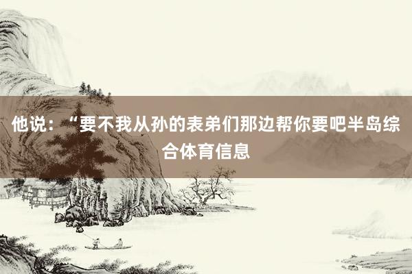 他说：“要不我从孙的表弟们那边帮你要吧半岛综合体育信息