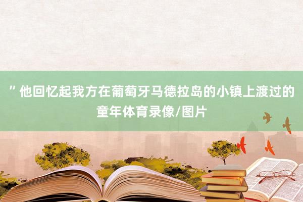 ”他回忆起我方在葡萄牙马德拉岛的小镇上渡过的童年体育录像/图片