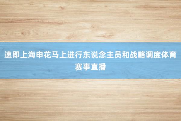 速即上海申花马上进行东说念主员和战略调度体育赛事直播