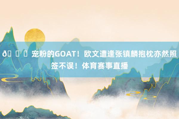 👍宠粉的GOAT！欧文遭逢张镇麟抱枕亦然照签不误！体育赛事直播