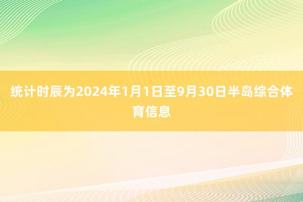 统计时辰为2024年1月1日至9月30日半岛综合体育信息