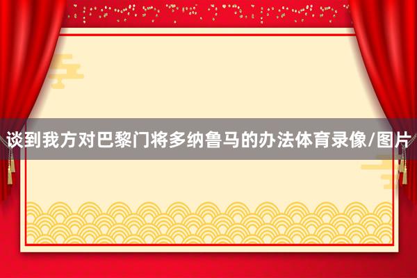 谈到我方对巴黎门将多纳鲁马的办法体育录像/图片