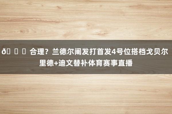 😟合理？兰德尔阐发打首发4号位搭档戈贝尔 里德+迪文替补体育赛事直播