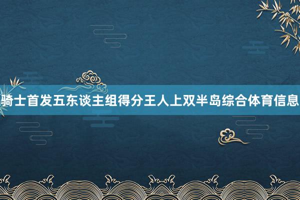 骑士首发五东谈主组得分王人上双半岛综合体育信息